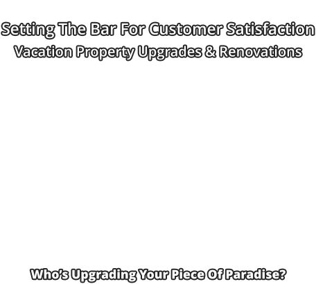 Setting The Bar For Customer Satisfaction Vacation Property Upgrades & Renovations                       Who’s Upgrading Your Piece Of Paradise?